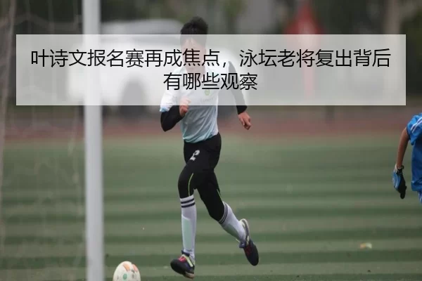 叶诗文报名赛再成焦点，泳坛老将复出背后有哪些观察 - leyu